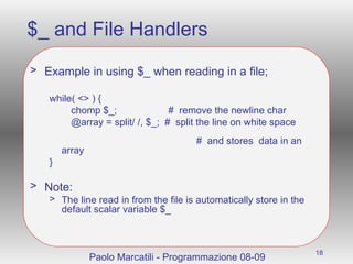 $_ and File Handlers Example in using $_ when reading in a file; while( <> ) { chomp $_;  #  remove the newline char  @array = split/ /, $_;  #  split the line on white space    #  and stores  data in an array } Note: The line read in from the file is automatically store in the default scalar variable $_ Paolo Marcatili - Programmazione 08-09 