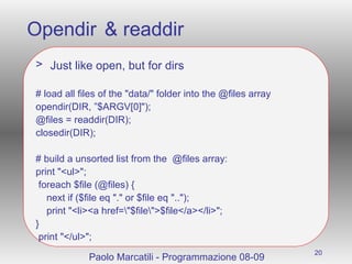 Opendir & readdir Just like open, but for dirs # load all files of the "data/" folder into the @files array opendir(DIR, ”$ARGV[0]"); @files = readdir(DIR); closedir(DIR); # build a unsorted list from the  @files array: print "<ul>"; foreach $file (@files) { next if ($file eq "." or $file eq ".."); print "<li><a href=\"$file\">$file</a></li>"; } print "</ul>"; Paolo Marcatili - Programmazione 08-09 