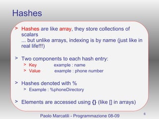 Hashes Hashes  are like  array , they store collections of scalars ... but unlike arrays, indexing is by name (just like in real life!!!) Two components to each hash entry: Key   example : name Value   example : phone number Hashes denoted with % Example : %phoneDirectory Elements are accessed using  {}  (like [] in arrays) Paolo Marcatili - Programmazione 08-09 