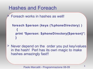 Hashes and Foreach Foreach works in hashes as well! foreach $person (keys (%phoneDirectory) )   { print “$person: $phoneDirectory{$person}”; } Never depend on the  order you put key/values in the hash!  Perl has its own magic to make hashes amazingly fast!! Paolo Marcatili - Programmazione 08-09 