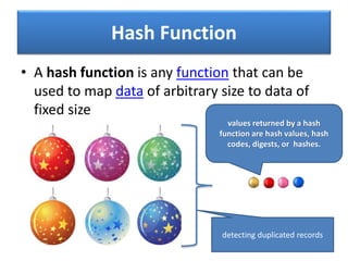 Hash Function
• A hash function is any function that can be
used to map data of arbitrary size to data of
fixed size
values returned by a hash
function are hash values, hash
codes, digests, or hashes.
detecting duplicated records
 