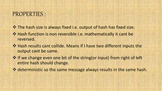 PROPERTIES :
 The hash size is always fixed i.e. output of hash has fixed size.
 Hash function is non reversible i.e. mathematically it cant be
reversed.
 Hash results cant collide. Means if I have two different inputs the
output cant be same.
 If we change even one bit of the string(or input) from right of left
entire hash should change.
 deterministic so the same message always results in the same hash.
 
