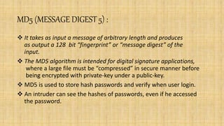 MD5 (MESSAGE DIGEST 5) :
 It takes as input a message of arbitrary length and produces
as output a 128 bit “fingerprint” or “message digest” of the
input.
 The MD5 algorithm is intended for digital signature applications,
where a large file must be “compressed” in secure manner before
being encrypted with private-key under a public-key.
 MD5 is used to store hash passwords and verify when user login.
 An intruder can see the hashes of passwords, even if he accessed
the password.
 