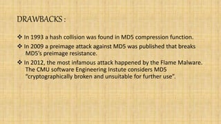 DRAWBACKS :
 In 1993 a hash collision was found in MD5 compression function.
 In 2009 a preimage attack against MD5 was published that breaks
MD5’s preimage resistance.
 In 2012, the most infamous attack happened by the Flame Malware.
The CMU software Engineering Instute considers MD5
“cryptographically broken and unsuitable for further use”.
 