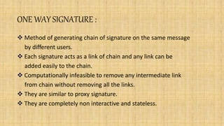 ONE WAY SIGNATURE :
 Method of generating chain of signature on the same message
by different users.
 Each signature acts as a link of chain and any link can be
added easily to the chain.
 Computationally infeasible to remove any intermediate link
from chain without removing all the links.
 They are similar to proxy signature.
 They are completely non interactive and stateless.
 