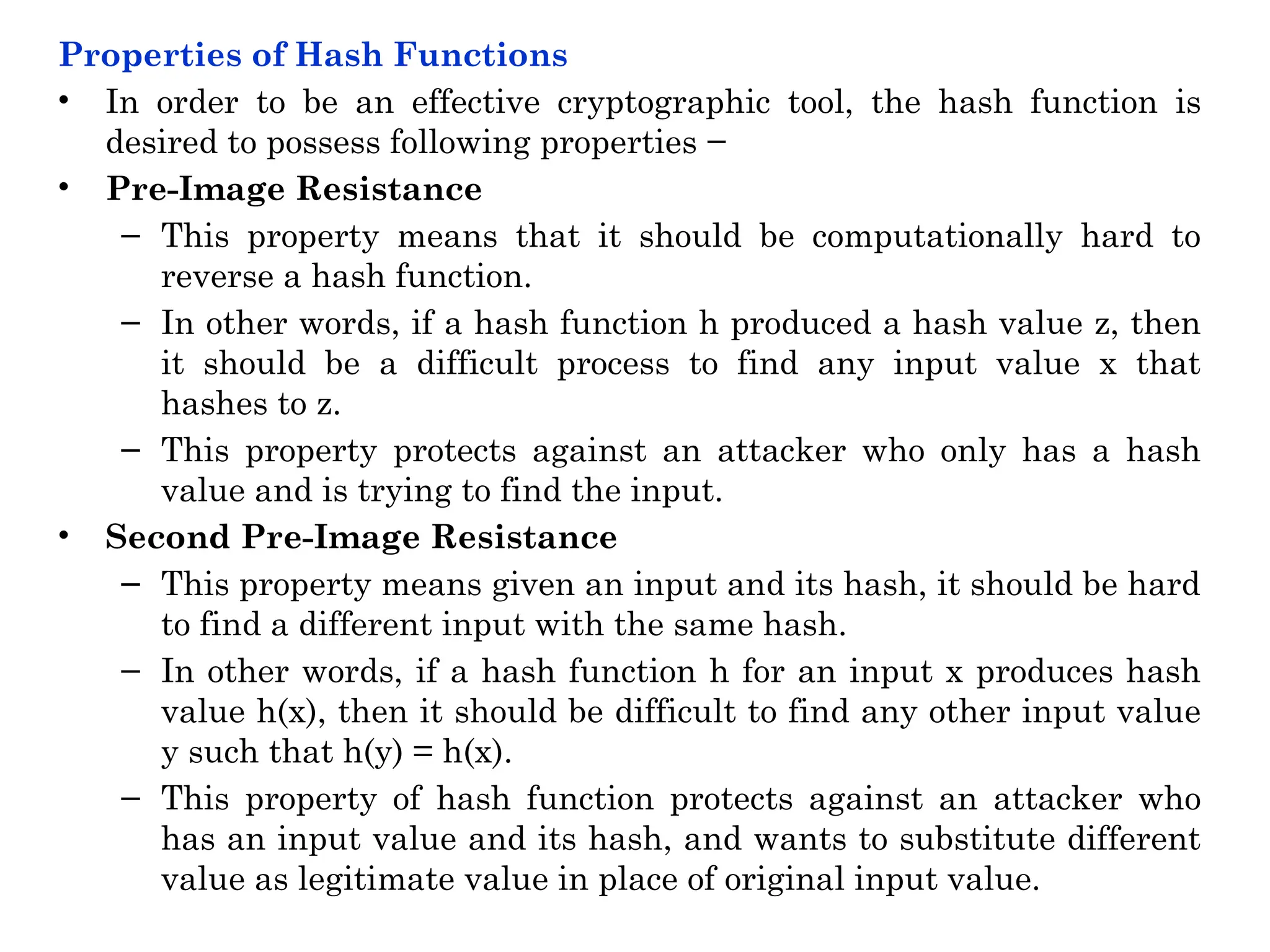 Properties of Hash Functions
• In order to be an effective cryptographic tool, the hash function is
desired to possess following properties −
• Pre-Image Resistance
– This property means that it should be computationally hard to
reverse a hash function.
– In other words, if a hash function h produced a hash value z, then
it should be a difficult process to find any input value x that
hashes to z.
– This property protects against an attacker who only has a hash
value and is trying to find the input.
• Second Pre-Image Resistance
– This property means given an input and its hash, it should be hard
to find a different input with the same hash.
– In other words, if a hash function h for an input x produces hash
value h(x), then it should be difficult to find any other input value
y such that h(y) = h(x).
– This property of hash function protects against an attacker who
has an input value and its hash, and wants to substitute different
value as legitimate value in place of original input value.
 