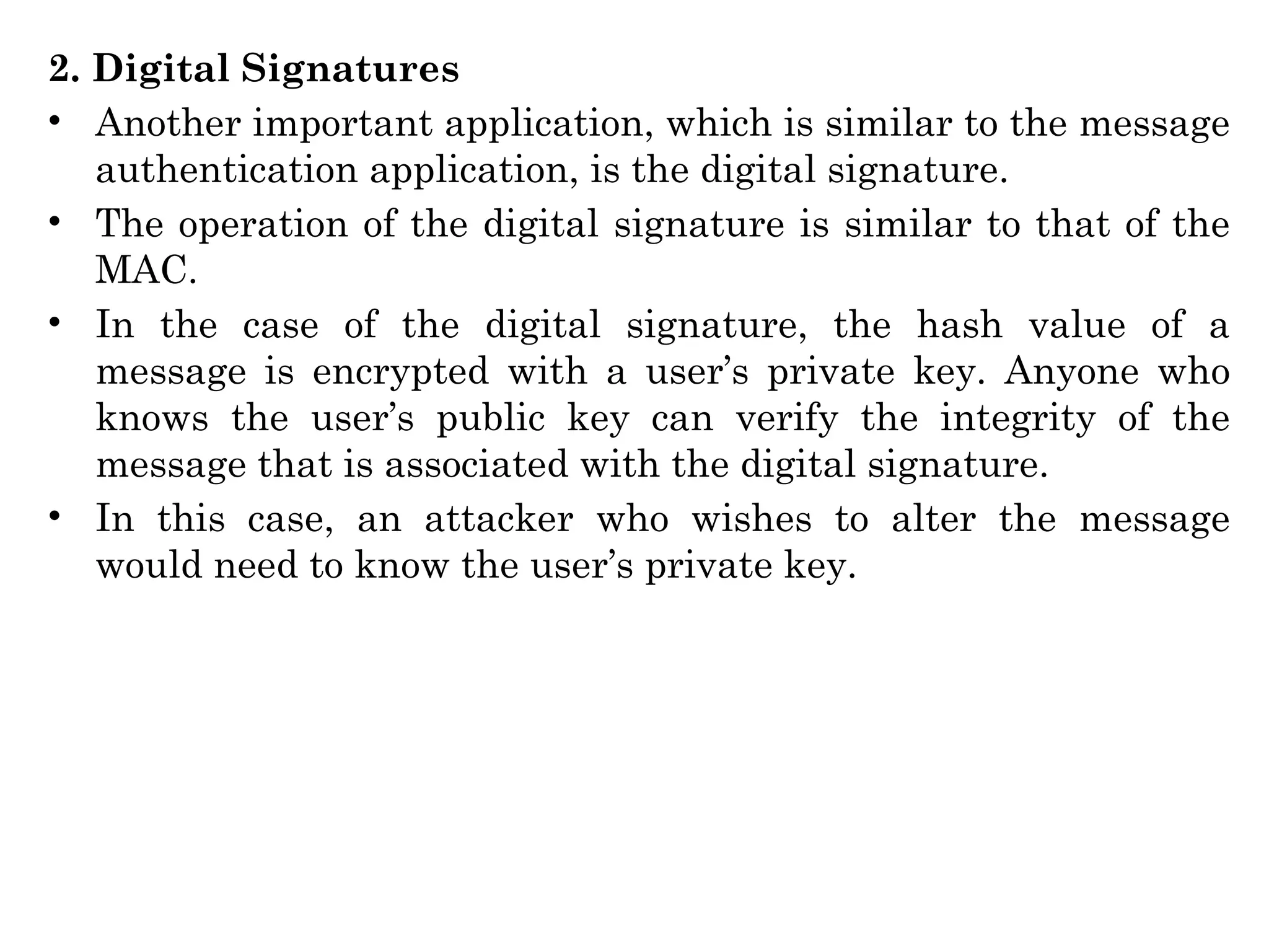 2. Digital Signatures
• Another important application, which is similar to the message
authentication application, is the digital signature.
• The operation of the digital signature is similar to that of the
MAC.
• In the case of the digital signature, the hash value of a
message is encrypted with a user’s private key. Anyone who
knows the user’s public key can verify the integrity of the
message that is associated with the digital signature.
• In this case, an attacker who wishes to alter the message
would need to know the user’s private key.
 