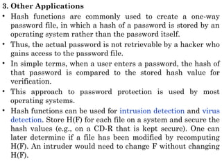 3. Other Applications
• Hash functions are commonly used to create a one-way
password file, in which a hash of a password is stored by an
operating system rather than the password itself.
• Thus, the actual password is not retrievable by a hacker who
gains access to the password file.
• In simple terms, when a user enters a password, the hash of
that password is compared to the stored hash value for
verification.
• This approach to password protection is used by most
operating systems.
• Hash functions can be used for intrusion detection and virus
detection. Store H(F) for each file on a system and secure the
hash values (e.g., on a CD-R that is kept secure). One can
later determine if a file has been modified by recomputing
H(F). An intruder would need to change F without changing
H(F).
 