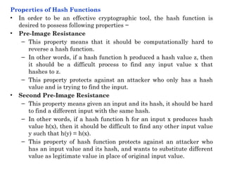 Properties of Hash Functions
• In order to be an effective cryptographic tool, the hash function is
desired to possess following properties −
• Pre-Image Resistance
– This property means that it should be computationally hard to
reverse a hash function.
– In other words, if a hash function h produced a hash value z, then
it should be a difficult process to find any input value x that
hashes to z.
– This property protects against an attacker who only has a hash
value and is trying to find the input.
• Second Pre-Image Resistance
– This property means given an input and its hash, it should be hard
to find a different input with the same hash.
– In other words, if a hash function h for an input x produces hash
value h(x), then it should be difficult to find any other input value
y such that h(y) = h(x).
– This property of hash function protects against an attacker who
has an input value and its hash, and wants to substitute different
value as legitimate value in place of original input value.
 