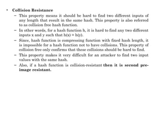 • Collision Resistance
– This property means it should be hard to find two different inputs of
any length that result in the same hash. This property is also referred
to as collision free hash function.
– In other words, for a hash function h, it is hard to find any two different
inputs x and y such that h(x) = h(y).
– Since, hash function is compressing function with fixed hash length, it
is impossible for a hash function not to have collisions. This property of
collision free only confirms that these collisions should be hard to find.
– This property makes it very difficult for an attacker to find two input
values with the same hash.
– Also, if a hash function is collision-resistant then it is second pre-
image resistant.
 
