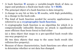 • A hash function H accepts a variable-length block of data as
input and produces a fixed-size hash value h = H(M).
• The principal object of a hash function is data integrity.
• A change to any bit or bits in M results, with high probability,
in a change to the hash code.
• The kind of hash function needed for security applications is
referred to as a cryptographic hash function.
• A cryptographic hash function is an algorithm for which it is
computationally infeasible (because no attack is significantly
more efficient than brute force) to find either
(a) a data object that maps to a pre-specified hash result (the
one-way property) or
(b) two data objects that map to the same hash result (the
collision-free property).
• Because of these characteristics, hash functions are often used
to determine whether or not data has changed.
 