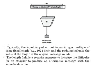 • Typically, the input is padded out to an integer multiple of
some fixed length (e.g., 1024 bits), and the padding includes the
value of the length of the original message in bits.
• The length field is a security measure to increase the difficulty
for an attacker to produce an alternative message with the
same hash value.
 