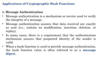 Applications of Cryptographic Hash Functions
1. Message Authentication
• Message authentication is a mechanism or service used to verify
the integrity of a message.
• Message authentication assures that data received are exactly
as sent (i.e., contain no modification, insertion, deletion, or
replay).
• In many cases, there is a requirement that the authentication
mechanism assures that purported identity of the sender is
valid.
• When a hash function is used to provide message authentication,
the hash function value is often referred to as a message
digest.
 