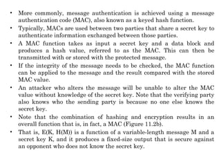 • More commonly, message authentication is achieved using a message
authentication code (MAC), also known as a keyed hash function.
• Typically, MACs are used between two parties that share a secret key to
authenticate information exchanged between those parties.
• A MAC function takes as input a secret key and a data block and
produces a hash value, referred to as the MAC. This can then be
transmitted with or stored with the protected message.
• If the integrity of the message needs to be checked, the MAC function
can be applied to the message and the result compared with the stored
MAC value.
• An attacker who alters the message will be unable to alter the MAC
value without knowledge of the secret key. Note that the verifying party
also knows who the sending party is because no one else knows the
secret key.
• Note that the combination of hashing and encryption results in an
overall function that is, in fact, a MAC (Figure 11.2b).
• That is, E(K, H(M)) is a function of a variable-length message M and a
secret key K, and it produces a fixed-size output that is secure against
an opponent who does not know the secret key.
 