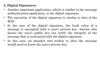 2. Digital Signatures
• Another important application, which is similar to the message
authentication application, is the digital signature.
• The operation of the digital signature is similar to that of the
MAC.
• In the case of the digital signature, the hash value of a
message is encrypted with a user’s private key. Anyone who
knows the user’s public key can verify the integrity of the
message that is associated with the digital signature.
• In this case, an attacker who wishes to alter the message
would need to know the user’s private key.
 