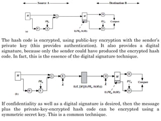 The hash code is encrypted, using public-key encryption with the sender’s
private key (this provides authentication). It also provides a digital
signature, because only the sender could have produced the encrypted hash
code. In fact, this is the essence of the digital signature technique.
If confidentiality as well as a digital signature is desired, then the message
plus the private-key-encrypted hash code can be encrypted using a
symmetric secret key. This is a common technique.
 