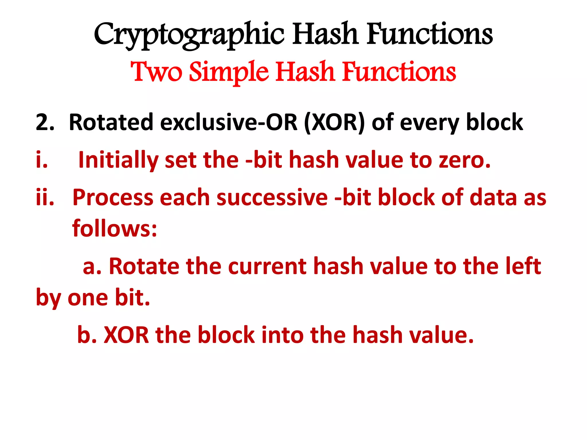 Cryptographic Hash Functions
Two Simple Hash Functions
2. Rotated exclusive-OR (XOR) of every block
i. Initially set the -bit hash value to zero.
ii. Process each successive -bit block of data as
follows:
a. Rotate the current hash value to the left
by one bit.
b. XOR the block into the hash value.
 
