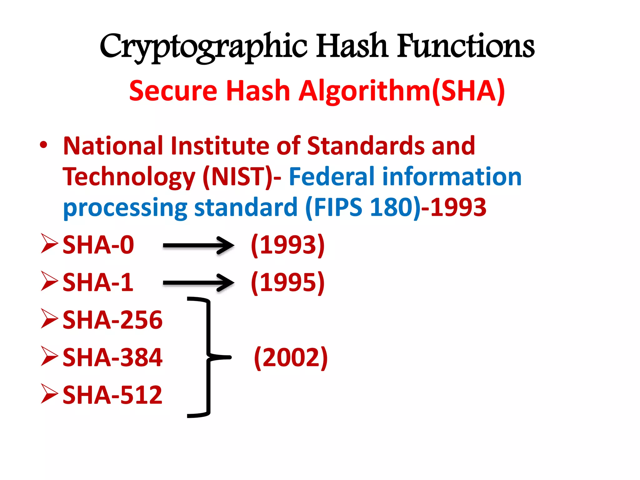 Cryptographic Hash Functions
Secure Hash Algorithm(SHA)
• National Institute of Standards and
Technology (NIST)- Federal information
processing standard (FIPS 180)-1993
SHA-0 (1993)
SHA-1 (1995)
SHA-256
SHA-384 (2002)
SHA-512
 