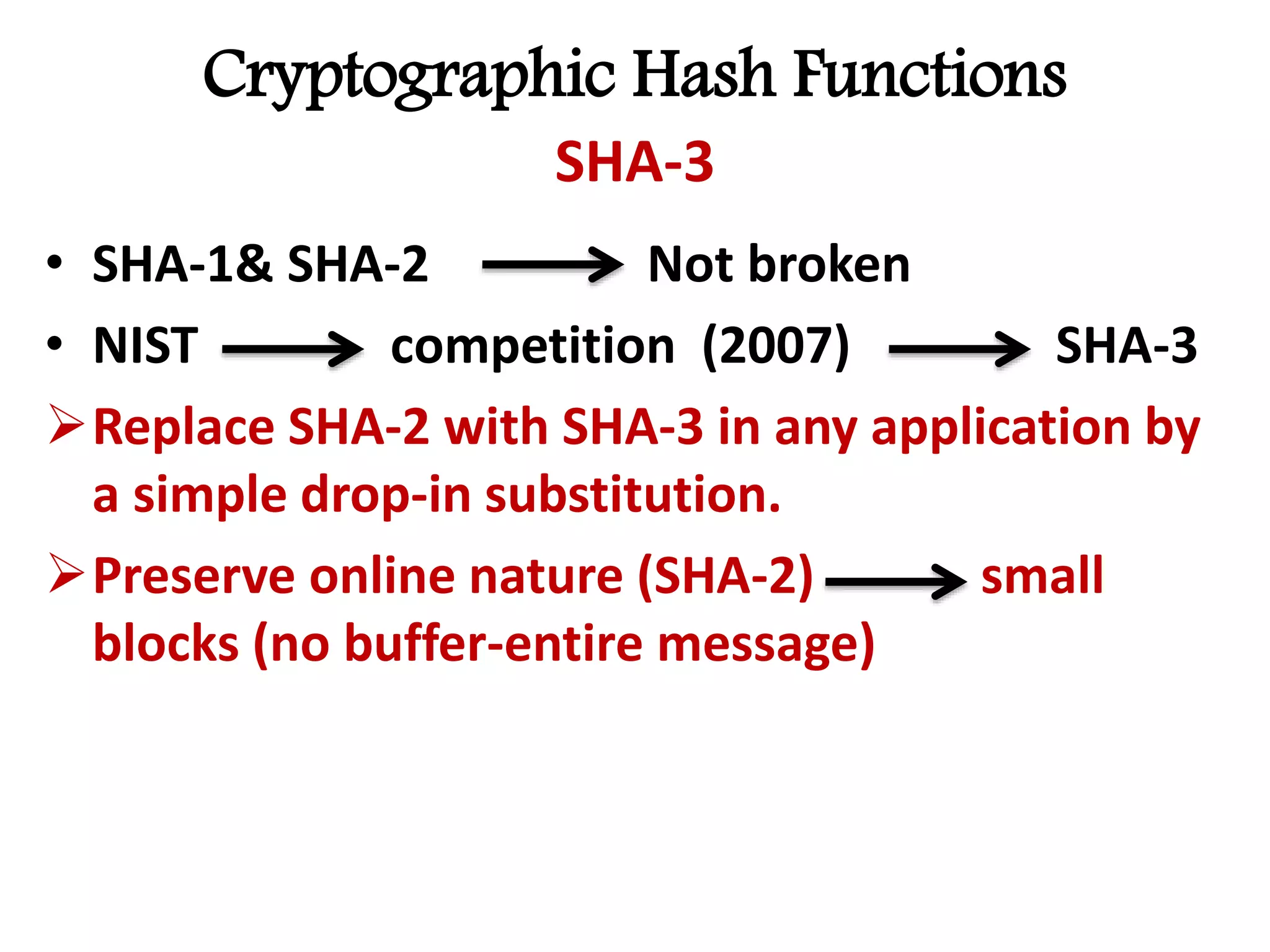 Cryptographic Hash Functions
SHA-3
• SHA-1& SHA-2 Not broken
• NIST competition (2007) SHA-3
Replace SHA-2 with SHA-3 in any application by
a simple drop-in substitution.
Preserve online nature (SHA-2) small
blocks (no buffer-entire message)
 