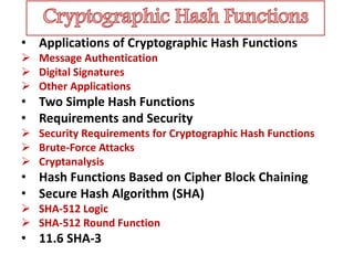 • Applications of Cryptographic Hash Functions
 Message Authentication
 Digital Signatures
 Other Applications
• Two Simple Hash Functions
• Requirements and Security
 Security Requirements for Cryptographic Hash Functions
 Brute-Force Attacks
 Cryptanalysis
• Hash Functions Based on Cipher Block Chaining
• Secure Hash Algorithm (SHA)
 SHA-512 Logic
 SHA-512 Round Function
• 11.6 SHA-3
 