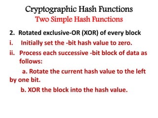 Cryptographic Hash Functions
Two Simple Hash Functions
2. Rotated exclusive-OR (XOR) of every block
i. Initially set the -bit hash value to zero.
ii. Process each successive -bit block of data as
follows:
a. Rotate the current hash value to the left
by one bit.
b. XOR the block into the hash value.
 