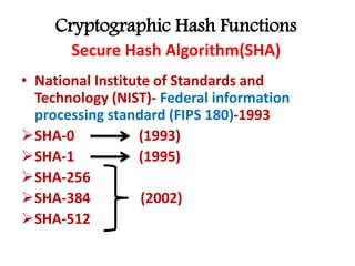 Cryptographic Hash Functions
Secure Hash Algorithm(SHA)
• National Institute of Standards and
Technology (NIST)- Federal information
processing standard (FIPS 180)-1993
SHA-0 (1993)
SHA-1 (1995)
SHA-256
SHA-384 (2002)
SHA-512
 