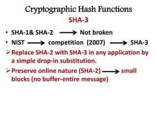 Cryptographic Hash Functions
SHA-3
• SHA-1& SHA-2 Not broken
• NIST competition (2007) SHA-3
Replace SHA-2 with SHA-3 in any application by
a simple drop-in substitution.
Preserve online nature (SHA-2) small
blocks (no buffer-entire message)
 