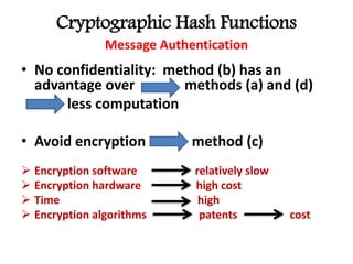 Cryptographic Hash Functions
Message Authentication
• No confidentiality: method (b) has an
advantage over methods (a) and (d)
less computation
• Avoid encryption method (c)
 Encryption software relatively slow
 Encryption hardware high cost
 Time high
 Encryption algorithms patents cost
 