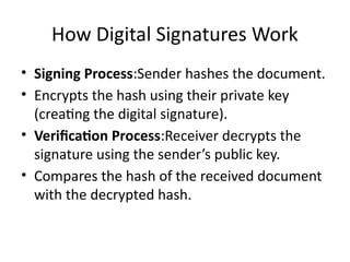 How Digital Signatures Work
• Signing Process:Sender hashes the document.
• Encrypts the hash using their private key
(creating the digital signature).
• Verification Process:Receiver decrypts the
signature using the sender’s public key.
• Compares the hash of the received document
with the decrypted hash.
 