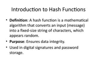 Introduction to Hash Functions
• Definition: A hash function is a mathematical
algorithm that converts an input (message)
into a fixed-size string of characters, which
appears random.
• Purpose: Ensures data integrity.
• Used in digital signatures and password
storage.
 