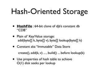 Hash-Oriented Storage
•   HashFile : 64-bit clone of djb’s constant db
    “CDB”

•   Plain ol’ Key/Value storage:
     add(byte[] k, byte[] v), byte[] lookup(byte[] k)

•   Constant aka “Immutable” Data Store
     create(), add(k, v) ... , build() ... before lookup(k)

•   Use properties of hash table to achieve
    O(1) disk seeks per lookup
 