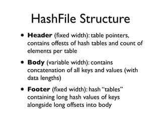 HashFile Structure
• Header (ﬁxed width): table pointers,
  contains offests of hash tables and count of
  elements per table
• Body (variable width): contains
  concatenation of all keys and values (with
  data lengths)
• Footer (ﬁxed width): hash “tables”
  containing long hash values of keys
  alongside long offsets into body
 