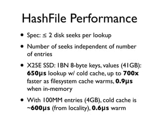 HashFile Performance
• Spec: ≤ 2 disk seeks per lookup
• Number of seeks independent of number
  of entries
• X25E SSD: 1BN 8-byte keys, values (41GB):
  650μs lookup w/ cold cache, up to 700x
  faster as ﬁlesystem cache warms, 0.9μs
  when in-memory
• With 100MM entries (4GB), cold cache is
  ~600μs (from locality), 0.6μs warm
 