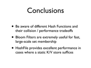 Conclusions

• Be aware of different Hash Functions and
  their collision / performance tradeoffs
• Bloom Filters are extremely useful for fast,
  large-scale set membership
• HashFile provides excellent performance in
  cases where a static K/V store sufﬁces
 