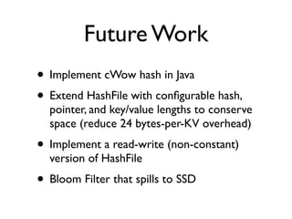 Future Work
• Implement cWow hash in Java
• Extend HashFile with conﬁgurable hash,
  pointer, and key/value lengths to conserve
  space (reduce 24 bytes-per-KV overhead)
• Implement a read-write (non-constant)
  version of HashFile
• Bloom Filter that spills to SSD
 