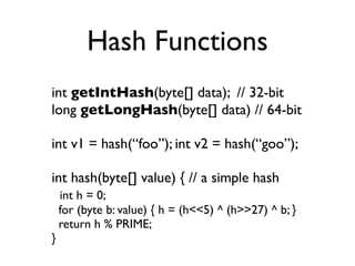 Hash Functions
int getIntHash(byte[] data); // 32-bit
long getLongHash(byte[] data) // 64-bit

int v1 = hash(“foo”); int v2 = hash(“goo”);

int hash(byte[] value) { // a simple hash
    int h = 0;
    for (byte b: value) { h = (h<<5) ^ (h>>27) ^ b; }
    return h % PRIME;
}
 