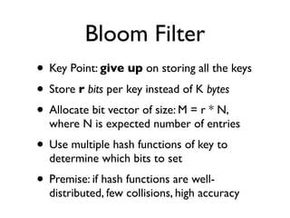 Bloom Filter
• Key Point: give up on storing all the keys
• Store r bits per key instead of K bytes
• Allocate bit vector of size: M = r * N,
  where N is expected number of entries
• Use multiple hash functions of key to
  determine which bits to set
• Premise: if hash functions are well-
  distributed, few collisions, high accuracy
 