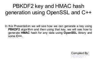 PBKDF2 key and HMAC hash 
generation using OpenSSL and C++ 
In this Presentation we will see how we can generate a key using 
PBKDF2 algorithm and then using that key, we will see how to 
generate HMAC hash for any data using OpenSSL library and 
some C++. 
Compiled By: 
HEM DUTT 
 