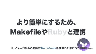 より簡単にするため、
MakeﬁleやRubyと連携
※ イメージからの起動にTerraformを使おうと思いつつ未検証……
 