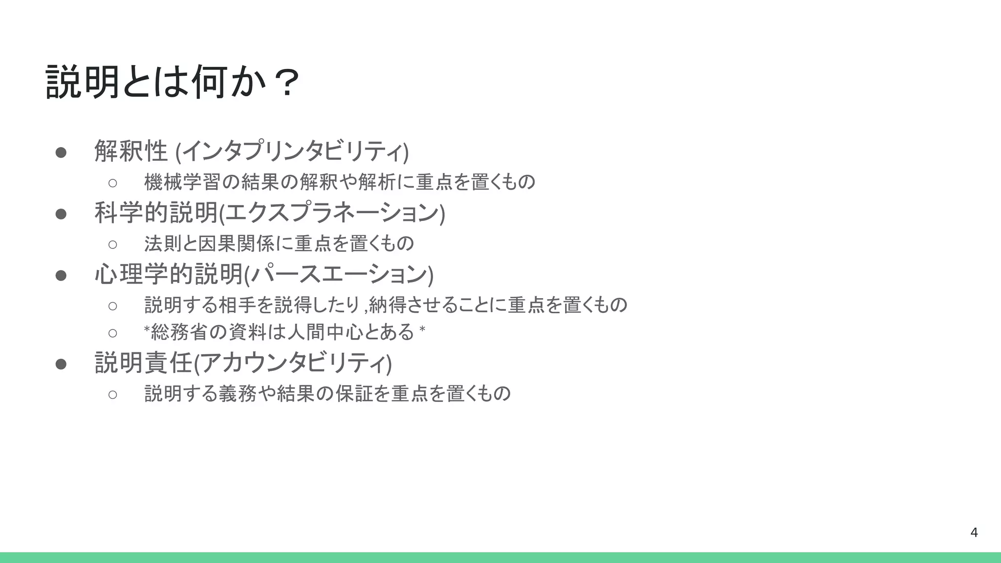 説明とは何か？
● 解釈性 (インタプリンタビリティ)
○ 機械学習の結果の解釈や解析に重点を置くもの
● 科学的説明(エクスプラネーション)
○ 法則と因果関係に重点を置くもの
● 心理学的説明(パースエーション)
○ 説明する相手を説得したり ,納得させることに重点を置くもの
○ *総務省の資料は人間中心とある *
● 説明責任(アカウンタビリティ)
○ 説明する義務や結果の保証を重点を置くもの
4
 