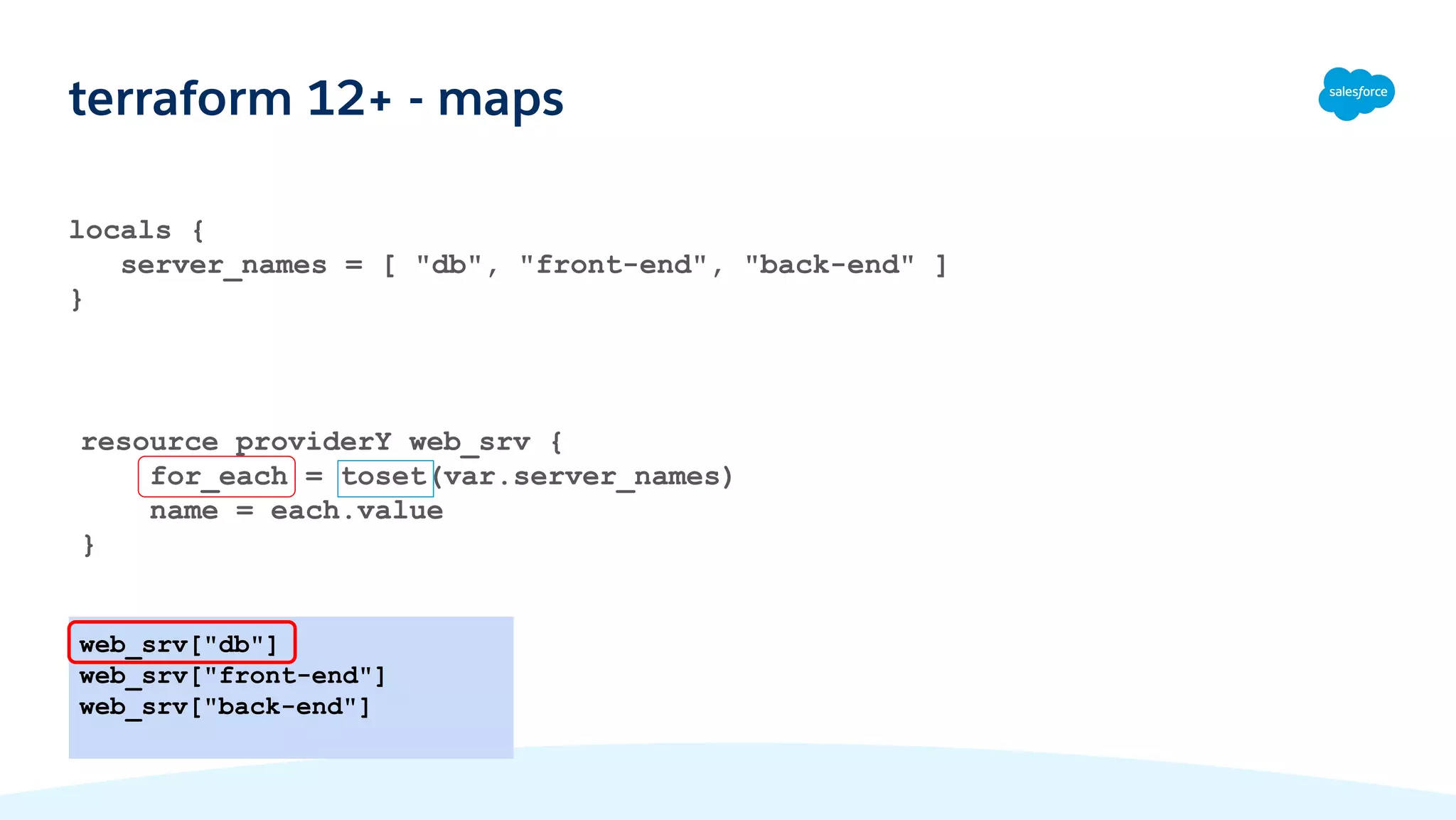 locals {
server_names = [ "db", "front-end", "back-end" ]
}
terraform 12+ - maps
web_srv["db"]
web_srv["front-end"]
web_srv["back-end"]
resource providerY web_srv {
for_each = toset(var.server_names)
name = each.value
}
 