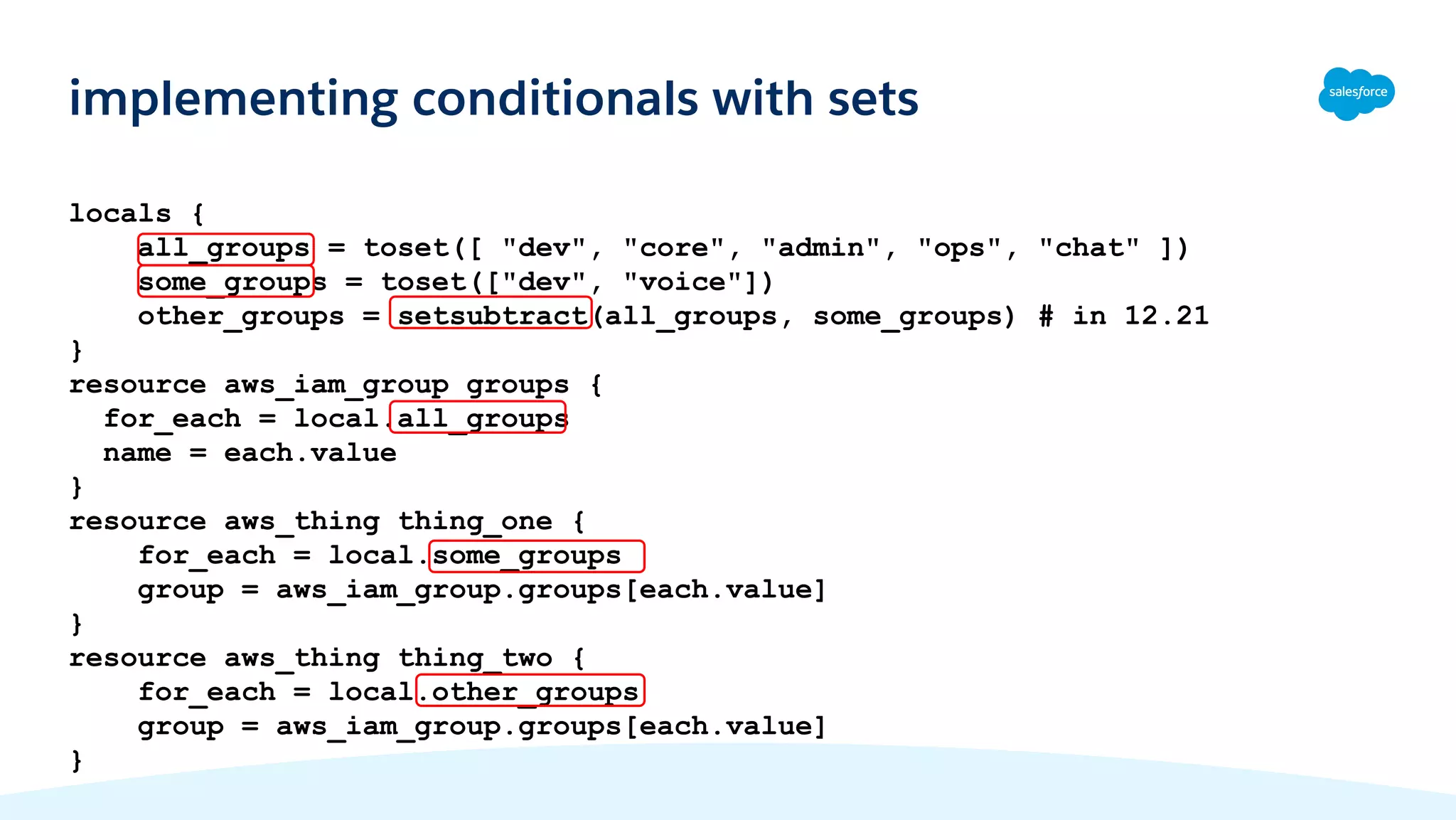 locals {
all_groups = toset([ "dev", "core", "admin", "ops", "chat" ])
some_groups = toset(["dev", "voice"])
other_groups = setsubtract(all_groups, some_groups) # in 12.21
}
resource aws_iam_group groups {
for_each = local.all_groups
name = each.value
}
resource aws_thing thing_one {
for_each = local.some_groups
group = aws_iam_group.groups[each.value]
}
resource aws_thing thing_two {
for_each = local.other_groups
group = aws_iam_group.groups[each.value]
}
implementing conditionals with sets
 