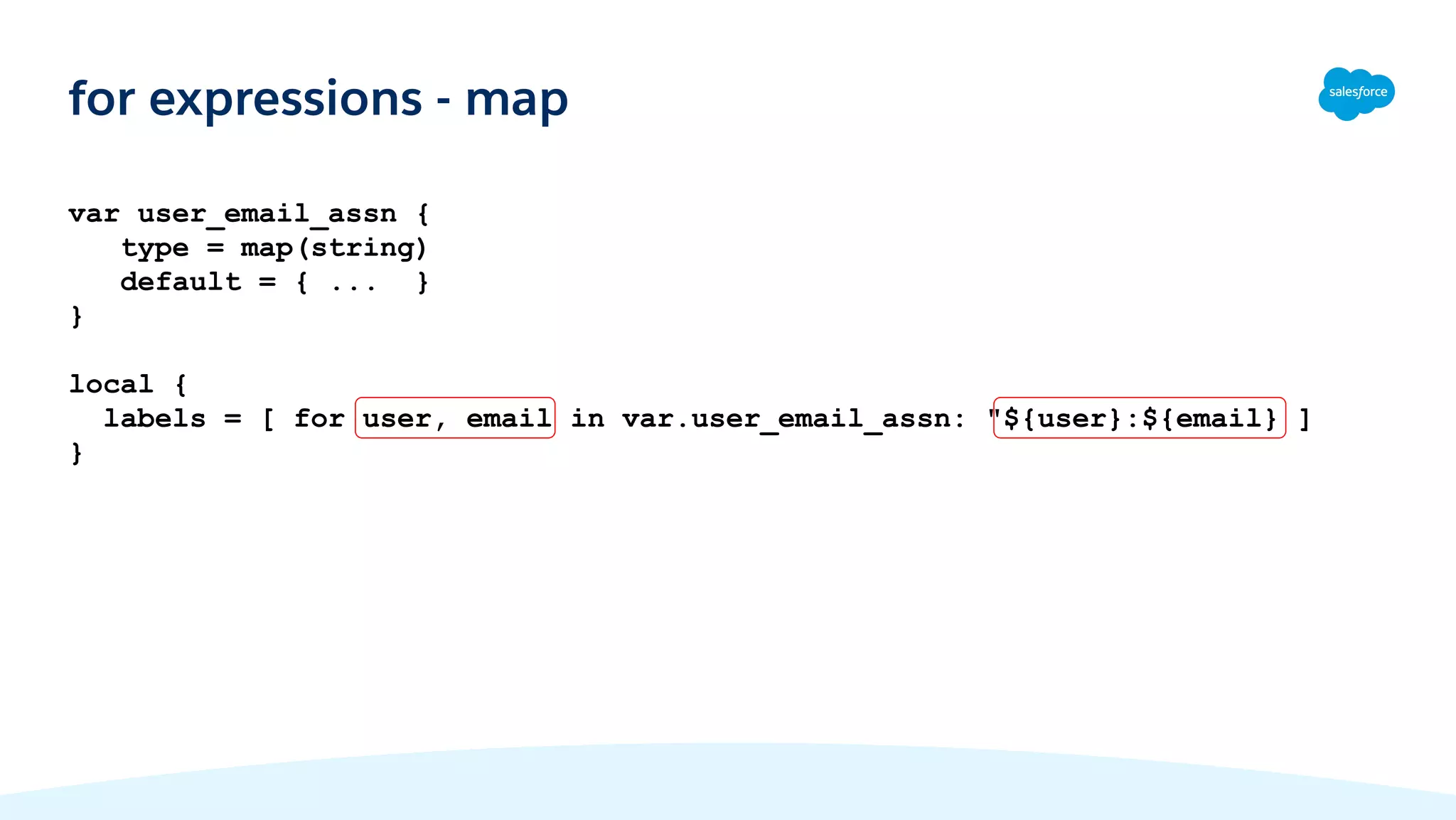 var user_email_assn {
type = map(string)
default = { ... }
}
local {
labels = [ for user, email in var.user_email_assn: "${user}:${email} ]
}
for expressions - map
 