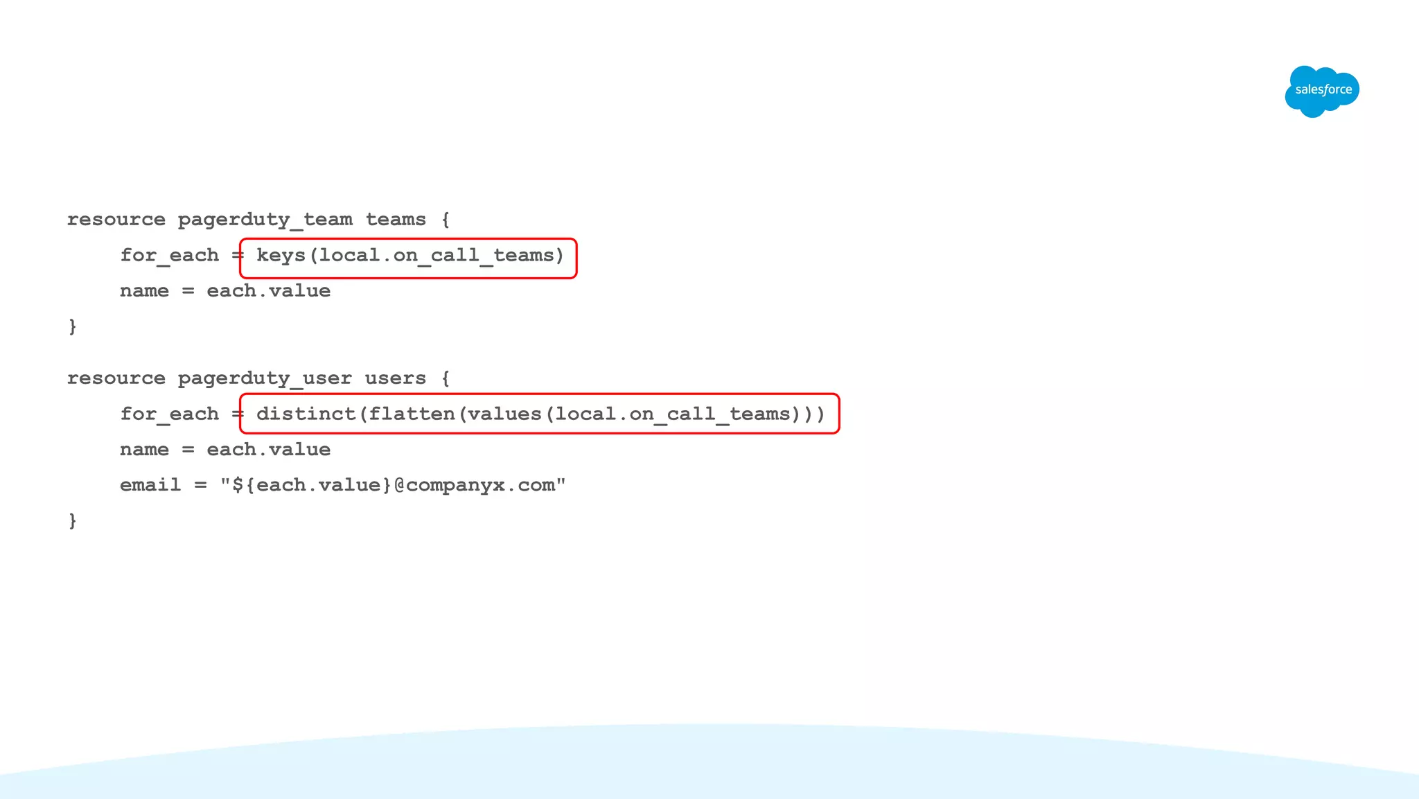 resource pagerduty_team teams {
for_each = keys(local.on_call_teams)
name = each.value
}
resource pagerduty_user users {
for_each = distinct(flatten(values(local.on_call_teams)))
name = each.value
email = "${each.value}@companyx.com"
}
 