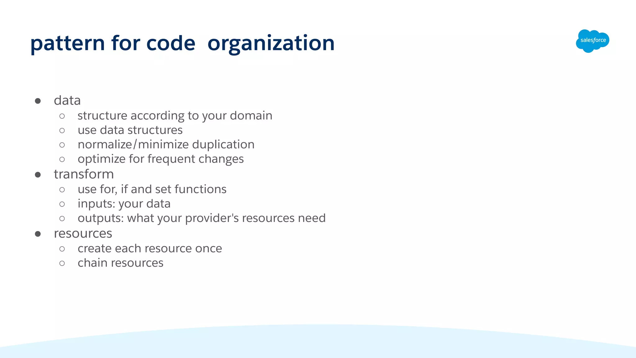 ● data
○ structure according to your domain
○ use data structures
○ normalize/minimize duplication
○ optimize for frequent changes
● transform
○ use for, if and set functions
○ inputs: your data
○ outputs: what your provider's resources need
● resources
○ create each resource once
○ chain resources
pattern for code organization
 