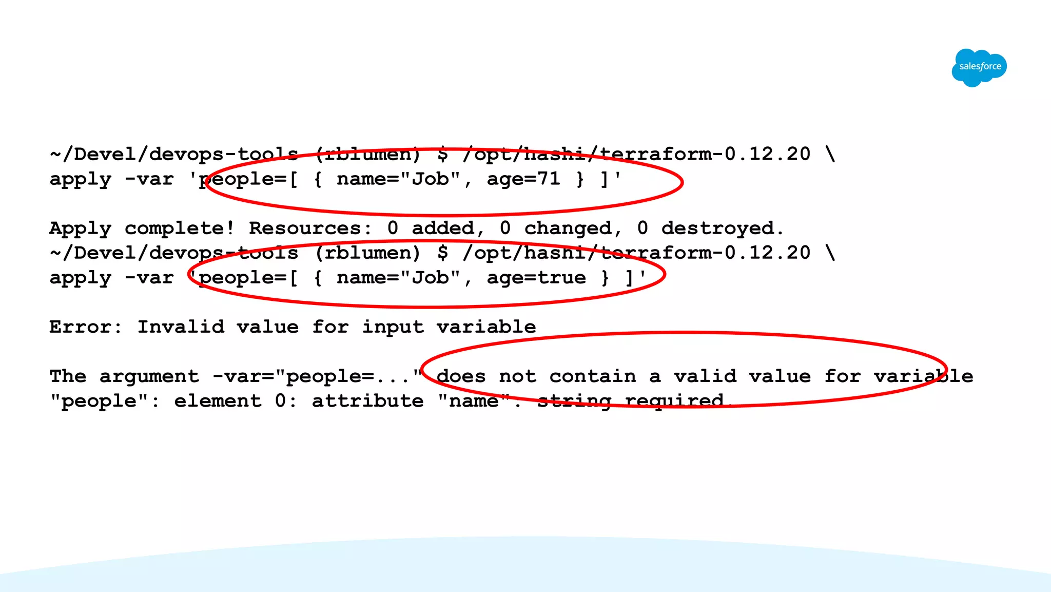 ~/Devel/devops-tools (rblumen) $ /opt/hashi/terraform-0.12.20 
apply -var 'people=[ { name="Job", age=71 } ]'
Apply complete! Resources: 0 added, 0 changed, 0 destroyed.
~/Devel/devops-tools (rblumen) $ /opt/hashi/terraform-0.12.20 
apply -var 'people=[ { name="Job", age=true } ]'
Error: Invalid value for input variable
The argument -var="people=..." does not contain a valid value for variable
"people": element 0: attribute "name": string required.
 