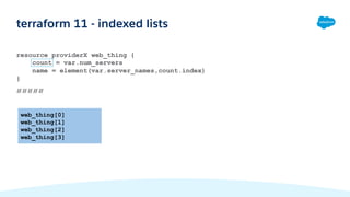 terraform 11 - indexed lists
resource providerX web_thing {
count = var.num_servers
name = element(var.server_names,count.index)
}
#####
web_thing[0]
web_thing[1]
web_thing[2]
web_thing[3]
 