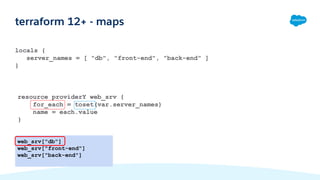 locals {
server_names = [ "db", "front-end", "back-end" ]
}
terraform 12+ - maps
web_srv["db"]
web_srv["front-end"]
web_srv["back-end"]
resource providerY web_srv {
for_each = toset(var.server_names)
name = each.value
}
 