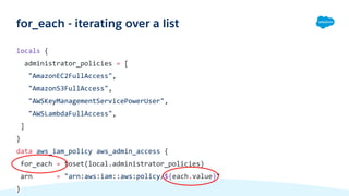 locals {
administrator_policies = [
"AmazonEC2FullAccess",
"AmazonS3FullAccess",
"AWSKeyManagementServicePowerUser",
"AWSLambdaFullAccess",
]
}
data aws_iam_policy aws_admin_access {
for_each = toset(local.administrator_policies)
arn = "arn:aws:iam::aws:policy/${each.value}"
}
for_each - iterating over a list
 