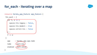 resource heroku_app_feature app_feature {
for_each = {
for f, e in {
spaces-tls-legacy : false,
spaces-tls-modern : true
spaces-strict-tls : false
} :
f => e
}
app = heroku_app.app.name
name = each.key
enabled = each.value
}
for_each - iterating over a map
 